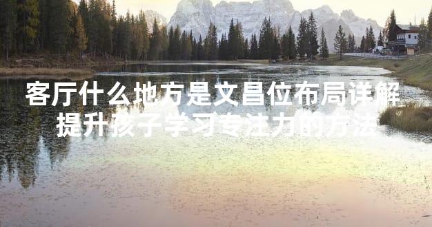 客厅什么地方是文昌位布局详解 提升孩子学习专注力的方法
